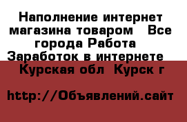 Наполнение интернет магазина товаром - Все города Работа » Заработок в интернете   . Курская обл.,Курск г.